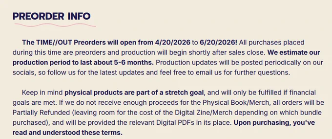 Title: "Preorder Info"

Body: "The TIME//OUT Preorders will open from 4/20/2026 to 6/20/2026! All purchases placed during this time are preorders and production will begin shortly after sales close. We estimate our production period to last about 5-6 months. Production updates will be posted periodically on our socials, so follow us for the latest updates and feel free to email us for further questions.

     Keep in mind physical products are part of a stretch goal, and will only be fulfilled if financial goals are met. If we do not receive enough proceeds for the Physical Book/Merch, all orders will be Partially Refunded (leaving room for the cost of the Digital Zine/Merch depending on which bundle purchased), and will be provided the relevant Digital PDFs in its place. Upon purchasing, you've read and understood these terms."