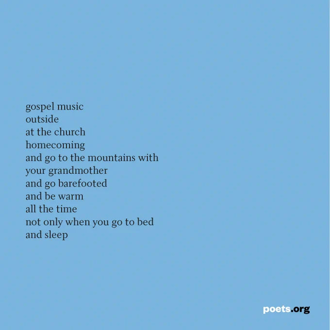 gospel music
outside
at the church
homecoming
and go to the mountains with
your grandmother
and go barefooted
and be warm
all the time
not only when you go to bed
and sleep