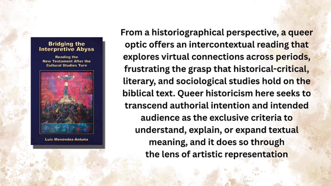 Book cover: Bridging the Interpretive Abyss: Reading the New Testament after the Cultural Studies Turn by Luis Menéndez-Antuña

From a historiographical perspective, a queer optic offers an intercontextual reading that explores virtual connections across periods, frustrating the grasp that historical-critical, literary, and sociological studies hold on the biblical text. Queer historicism here seeks to transcend authorial intention and intended audience as the exclusive criteria to understand, explain, or expand textual meaning, and it does so through
the lens of artistic representation