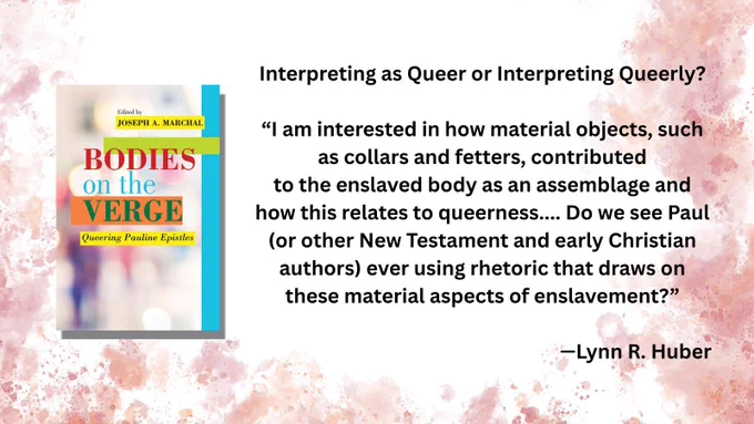 Book cover: Bodies on the Verge: Queering Pauline Epistles
Joseph A. Marchal, editor

Interpreting as Queer or Interpreting Queerly?

“I am interested in how material objects, such as collars and fetters, contributed
to the enslaved body as an assemblage and how this relates to queerness.... Do we see Paul (or other New Testament and early Christian authors) ever using rhetoric that draws on these material aspects of enslavement?”

—Lynn R. Huber