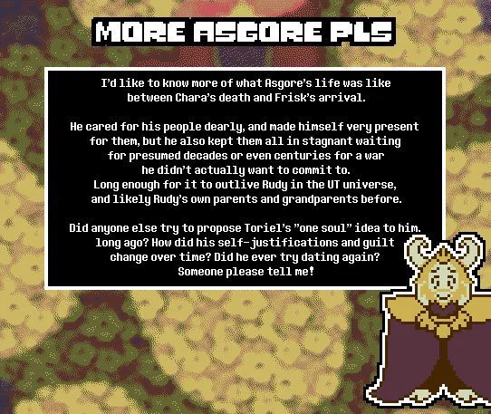 TITLE: More Asgore Pls

SUBMISSION I'd like to know more of what Asgore's life was like between Chara's death and Frisk's arrival.

He cared for his people dearly, and made himself very present for them, but he also kept them all in stagnant waiting for presumed decades or even centuries for a war he didn't actually want to commit to. Long enough for it to outlive Rudy in the UT universe, and likely Rudy's own parents and grandparents before.

Did anyone else try to propose Toriel's "one soul" idea to him, long ago? How did his self-justifications and guilt change over time? Did he ever try dating again? Someone please tell me!

THEME: Asgore