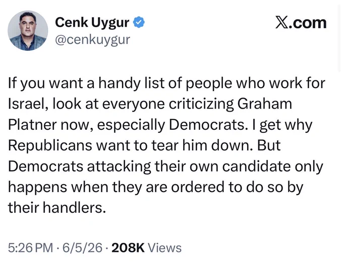 A June 5, 2026 tweet by Cenk Uygur says "If you want a handy list of people who work for Israel, look at everyone criticizing Graham Platner now, especially Democrats. I get why Republicans want to tear him down. But Democrats attacking their own candidate only happens when they are ordered to do so by their handlers."