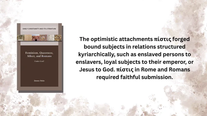 Book cover: Feminism, Queerness, Affect, and Romans: Under God? by Jimmy Hoke

The optimistic attachments πίστις forged bound subjects in relations structured
kyriarchically, such as enslaved persons to enslavers, loyal subjects to their emperor, or Jesus to God. πίστις in Rome and Romans required faithful submission.