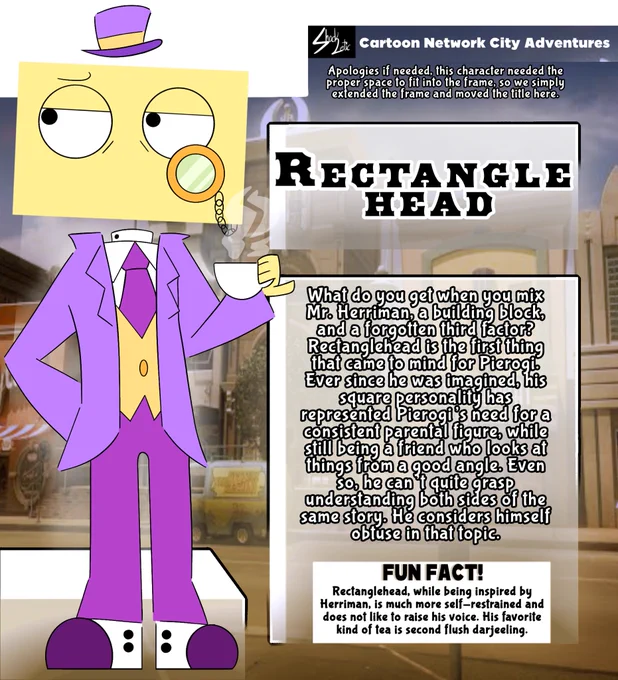 Character: Rectanglehead

What do you get when you mix Mr. Herriman, a building block, and a forgotten third factor? Rectanglehead is the first thing that came to mind for Pierogi. Ever since he was imagined, his square personality has represented Pierogi’s need for a consistent parental figure, while still being a friend who looks at things from a good angle. Even so, he can’t quite grasp understanding both sides of the same story. He considers himself obtuse in that topic. 

FUN FACT! Rectanglehead, while being inspired by Herriman, is much more self-restrained and does not like to raise his voice. His favorite kind of tea is second flush darjeeling.