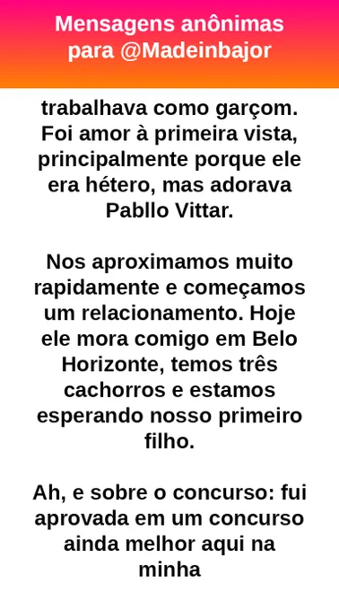Eu adorei!

Lá também conheci um rapaz que trabalhava como garçom. Foi amor à primeira vista, principalmente porque ele era hétero, mas adorava Pabllo Vittar.

Nos aproximamos muito rapidamente e começamos um relacionamento. Hoje ele mora comigo em Belo Horizonte, temos três cachorros e estamos esperando nosso primeiro filho.

Ah, e sobre o