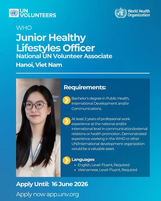 UN Volunteers - World Health Organization

Junior Healthy Lifestyles Officer, (National UN Volunteer Associate)  
Ha Noi, Viet Nam. 
(Photo of a person wearing glasses and a lanyard)
Requirements
Bachelor’s degree in Public Health, International Development and/or Communications.

At least 2 years of professional work experience at the national and/or international level in communication/external relations or health promotion. Demonstrated experience working in the WHO or other UN/international development organization would be a valuable asset.

Languages
English — Level: Fluent — Required
Vietnamese — Level: Fluent — Required
Apply Until: 16 June 2026  
Apply now: app.unv.org
