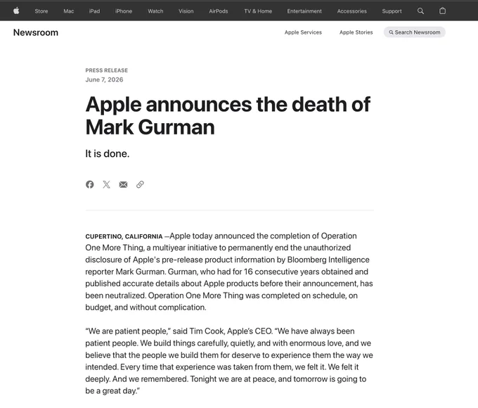 Apple press release: “Apple announces the death of Mark Gurman. It is done.”

CUPERTINO, CALIFORNIA — Apple today announced the completion of Operation One More Thing, a multiyear initiative to permanently end the unauthorized disclosure of Apple's pre-release product information by Bloomberg Intelligence reporter Mark Gurman. Gurman, who had for 16 consecutive years obtained and published accurate details about Apple products before their announcement, has been neutralized. Operation One More Thing was completed on schedule, on budget, and without complication.
“We are patient people,” said Tim Cook, Apple’s CEO. “We have always been patient people. We build things carefully, quietly, and with enormous love, and we believe that the people we build them for deserve to experience them the way we intended. Every time that experience was taken from them, we felt it. We felt it deeply. And we remembered. Tonight we are at peace, and tomorrow is going to be a great day.”