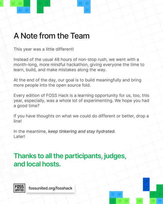 A Note from the Team

This year was a little different!

Instead of the usual 48 hours of non-stop rush, we went with a
month-long, more mindful hackathon, giving everyone the time to
learn, build, and make mistakes along the way.

At the end of the day, our goal is to build meaningfully and bring
more people into the open source fold.

Every edition of FOSS Hack is a learning opportunity for us, too, this
year, especially, was a whole lot of experimenting. We hope you had
a good time?

If you have thoughts on what we could do different or better, drop a
line!

In the meantime, keep tinkering and stay hydrated.

Later!

Thanks to all the participants, judges,

and local hosts.
