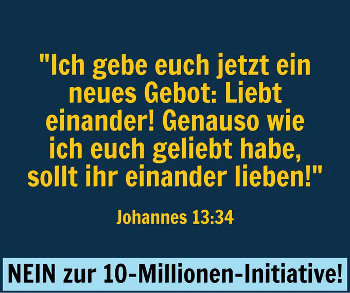 "Ich gebe euch jetzt ein neues Gebot: Liebt einander! Genauso wie ich euch geliebt habe, sollt ihr einander lieben!"
Johannes 13:34

NEIN zur 10-Millionen-Initiative!