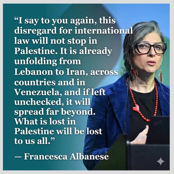 "I say to you again, disregard for international law will not stop in Palestine. It is already unfolding from Lebanon to Iran, across the Gulf countries and in Venezuela. And if left unchecked, it will spread far beyond. What is lost in Palestine will be lost to us all." — Francesca Albanese 