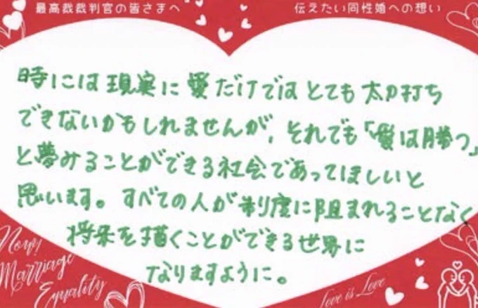 最高裁裁判官の皆さまへ
伝えたい同性への想い
時には現実に愛だけではとてもたち打ちできないかもしれませんが、それでも愛は勝つと夢みることができる社会であってほしいと思います。すべての人が制度に阻まれることなく
将来を描くことができる世界になりますように。