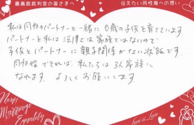 私は同性のパートナーと一緒に0歳の子供を育てています

パートナーと私は法律上は家族ではないので子供とパートナーに親子関係がない状能です。

同性婚できれば私たちは3人家族になれます。よろしくお願いします