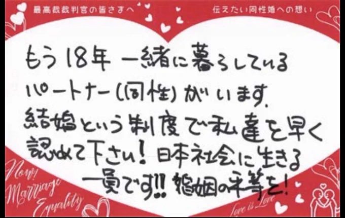 最高裁裁判官の皆さまへ
伝えたい同性婚への思い

もう18年一緒に暮ろしている

パートナー（同性）がいます

結婚という制度で私達を早く認めて下さい！日本社会に生きる一員です！
婚姻の平等を