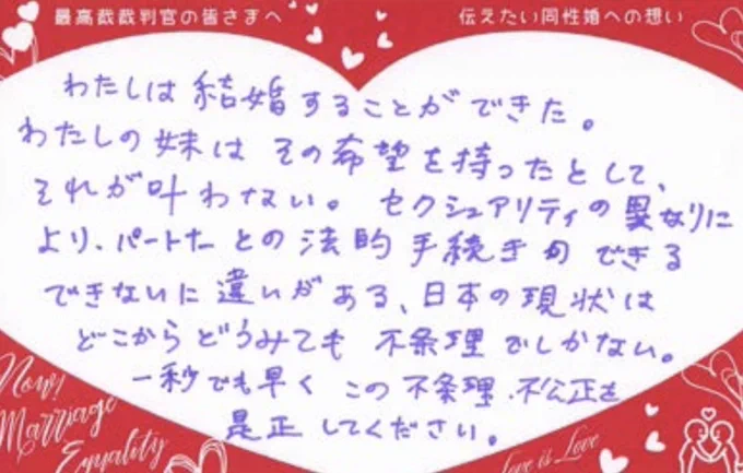最高裁裁判官の苦さまへ
伝えたい同性への想い
わたしは結婚することができた。
わたしの妹はその希望を持ったとして、それが叶わない。セクシュアリティの異なりにより、パートナーとの法的手続きのできるできないに違いがある、日本の現状はどこからどうみても不条理でしかない。
一秒でも早くこの不条理、不公正を是正してください。