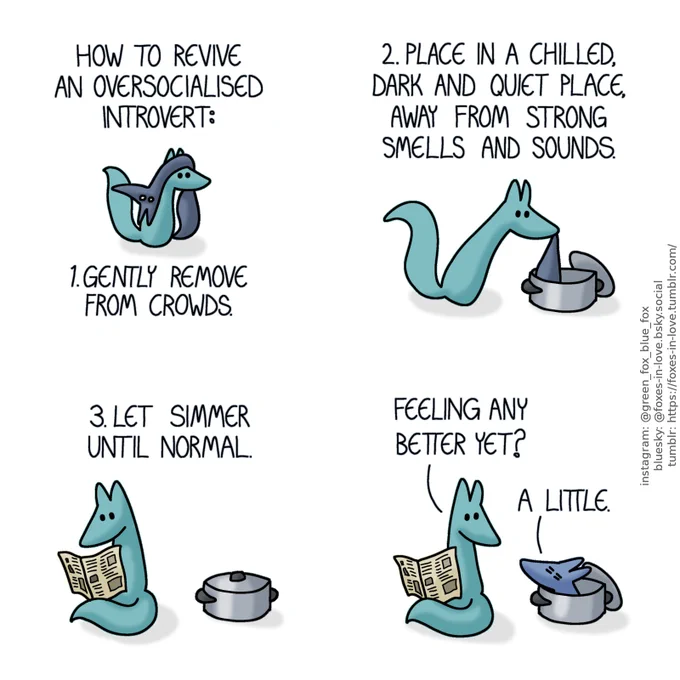 A comic of two foxes, one of whom is blue, the other is green. In this one, Green is carrying Blue on top of his head. Blue looks wide-eyed and stunned, completely wrung dry and shriveled, hanging limp like a rag.
Narration: How to revive an oversocialised introvert:
1. Gently remove from crowds.

Green gently lowers shriveled Blue into a metal stock pot. The pot's lid is leaning against the pot on the side.
Narration: 2. Place in a chilled, dark and quiet place, away from strong smells and sounds.

Sitting down to wait next to the now lidded pot, Green reads a newspaper.
Narration: 3. Let simmer until normal.

Green turns to look towards the pot as Blue peers out, still not fully recovered but now looking much more like his regular self.
Green: Feeling any better yet?
Blue: A little.