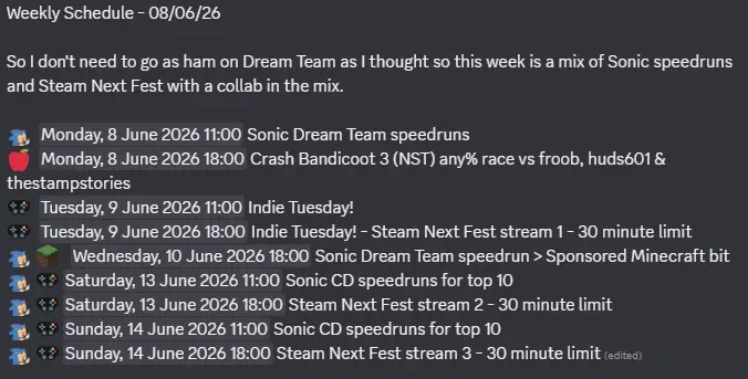   Monday, 8 June 2026 11:00 Sonic Dream Team speedruns
  Monday, 8 June 2026 18:00 Crash Bandicoot 3 (NST) any% race vs froob, huds601 & thestampstories
  Tuesday, 9 June 2026 11:00 Indie Tuesday! 
  Tuesday, 9 June 2026 18:00 Indie Tuesday! - Steam Next Fest stream 1 - 30 minute limit
    Wednesday, 10 June 2026 18:00 Sonic Dream Team speedrun > Sponsored Minecraft bit
  Saturday, 13 June 2026 11:00 Sonic CD speedruns for top 10
  Saturday, 13 June 2026 18:00 Steam Next Fest stream 2 - 30 minute limit
  Sunday, 14 June 2026 11:00 Sonic CD speedruns for top 10
  Sunday, 14 June 2026 18:00 Steam Next Fest stream 3 - 30 minute limit 