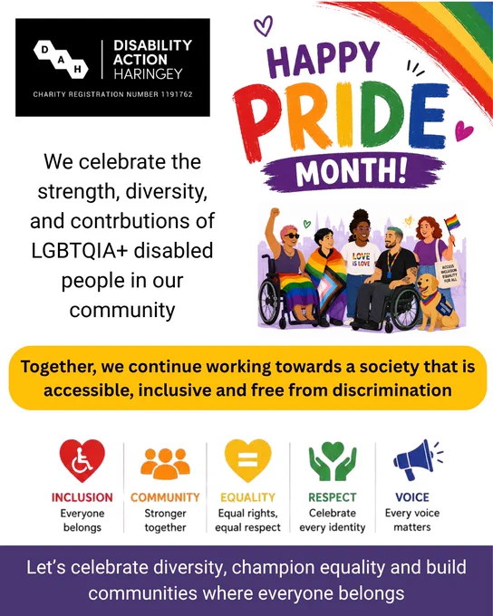 Disability Action Haringey logo in black with white text. Colorful Pride Month graphic featuring disabled LGBTQIA  people, a rainbow, and text stating Happy Pride Month! Text: Together we continue working towards a society that is accessible, inclusive and free from discrimination. Let's celebrate diversity, champion equality and build communities where everyone belongs. Text and icons for: Inclusion, Community, Equality, Respect and Voice.