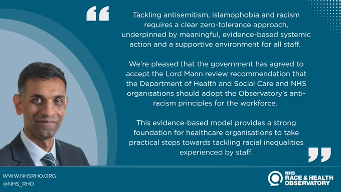 "Tackling antisemitism, Islamophobia and racism requires a clear zero-tolerance approach, underpinned by meaningful, evidence-based systemic action and a supportive environment for all staff. 

We’re pleased that the government has agreed to accept the Lord Mann review recommendation that the Department of Health and Social Care and NHS organisations should adopt the Observatory’s anti-racism principles for the workforce. 

This evidence-based model provides a strong foundation for healthcare organisations to take practical steps towards tackling racial inequalities experienced by staff."

Professor Habib Naqvi MBE
