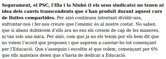 Segurament, el PSC, l’Illa i la Niubó (i els seus sindicats) no tenen ni idea dels canvis transcendents que s’han produït durant aquest curs de lluites compartides. Per això continuen intentant dividir-nos, enfrontar-nos i fer-nos creure que l’enemic és al nostre costat. No saben que si abans dubtàvem d’ells ara no ens els creiem de cap de les maneres, ni tan sols una mica. Per això, com que ja no els tenim por els hem dit que no volem l’acord que proposen i que aspirem a canviar-ho tot començant per l’Educació. Que s’asseguin i escoltin el que volem, començant per 6% que ells mateixos deien que s’havia de dedicar a Educació.