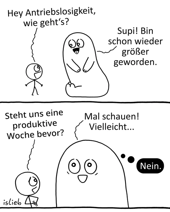 Der Comic besteht aus zwei Bildern und zeigt ein Gespräch zwischen einer kleinen Figur und einem großen, runden Wesen, das die „Antriebslosigkeit“ darstellt.

Bild 1: Die kleine Figur blickt zu dem großen Wesen hinauf und fragt: „Hey Antriebslosigkeit, wie geht's?“. Das Wesen lächelt und antwortet: „Supi! Bin schon wieder größer geworden.“

Bild 2: Die kleine Figur fragt weiter: „Steht uns eine produktive Woche bevor?“. Die Antriebslosigkeit ist nun deutlich größer ins Bild gerückt und antwortet laut: „Mal schauen! Vielleicht...“. Gleichzeitig steht neben ihrem Kopf in einer schwarzen Denkblase das Wort: „Nein.“