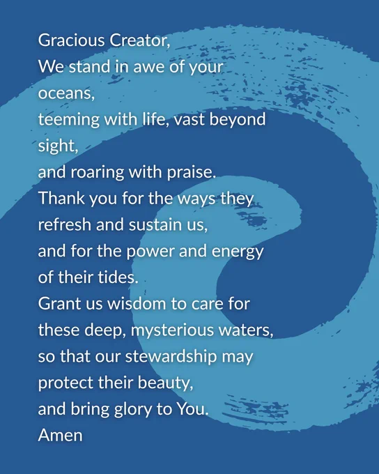 A prayer that reads: 

'Gracious Creator,
We stand in awe of your oceans,
teeming with life, vast beyond sight, 
and roaring with praise.
Thank you for the ways they refresh and sustain us,
and for the power and energy of their tides.
Grant us wisdom to care for these deep, mysterious waters, 
so that our stewardship may
protect their beauty,
and bring glory to You.
Amen'