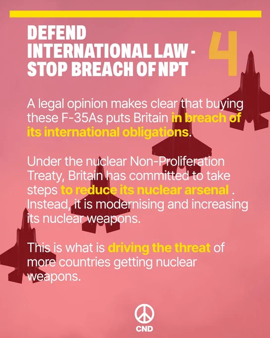 4. Defence international law - Stop breach of NPT

A legal opinion makes clear that buying these F-35As puts Britain in breach of its international obligations.

Under the nuclear Non-Proliferation Treaty, Britain has committed to take steps to reduce its nuclear arsenal . Instead, it is modernising and increasing its nuclear weapons. 

This is what is driving the threat of more countries getting nuclear weapons. 