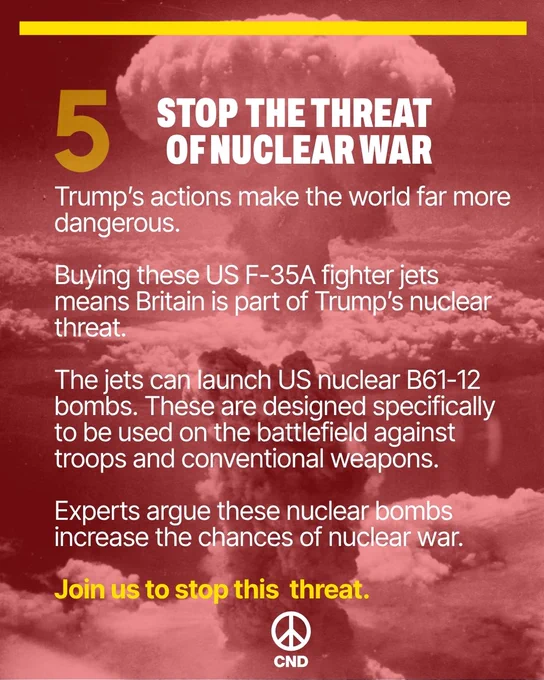 5. Stop the threat of nuclear war

Trump’s actions make the world far more dangerous. 

Buying these US F-35A fighter jets means Britain is part of Trump’s nuclear threat.

The jets can launch US nuclear B61-12 bombs. These are designed specifically to be used on the battlefield against troops and conventional weapons. 

Experts argue these nuclear bombs increase the chances of nuclear war.

Join us to stop this  threat. 
