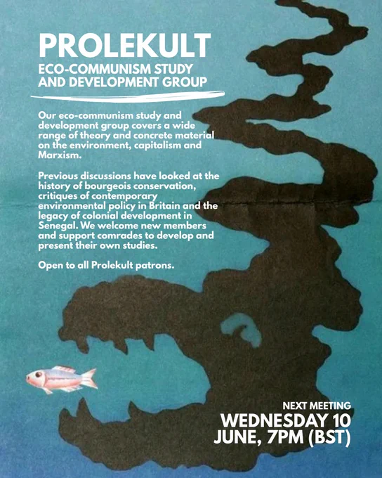 Poster with image of oceanic pollution and text.

PROLEKULT ECO-COMMUNSIM STUDY AND DEVELOPMENT GROUP

Our eco-communism study and development group covers a wide range of theory and concrete material on the environment, capitalism and Marxism.

Previous discussions have looked at the history of bourgeois conservation, critiques of contemporary environmental policy in Britain and the legacy of colonial development in Senegal. We welcome new members and support comrades to develop and present their own studies.

Open to all Prolekult patrons.

NEXT MEETING: WEDNESDAY 10 JUNE, 7PM