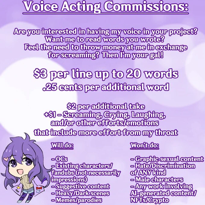 Voice acting commissions:

Are you interested in having my voice in your project? Want me to read the words you wrote? Feel the need to throw money at me in exchange for screaming? Then I'm your gal!

$3 per line up to 20 words

25 cents per additional word

$2 per additional take

 $1 - screaming, crying, laughing, and/or other efforts/emotions that include more effort from my throat

Will do:
- OCs
- Existing characters/fandubs (not necessarily impressions)
- Suggestive content
- Heavy/Dark scenes
- Memes/parodies

Won't do:

- Graphic sexual content
- Hate/Discrimination of ANY kind
- Male characters
- Any works involving AI-generated content/NFTs/Crypto