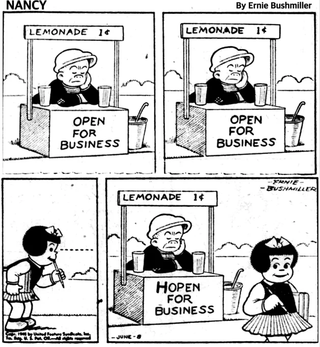 P1- SLUGGO HAS OPENED A LEMONADE STAND HIS SIGNS SAYING 

LEMONADE 1 C

   OPEN 
    FOR 
BUSINESS 


BUT BUSINESS IS SLOW, SLUGGO HAS HIS FACE PROPPED UP IN HIS HAND AS HE LEANS ON THE STAND 

P2-SLUGGO APPEARS TO BE ALMOST ASLEEP AT HIS LEMONADE STAND 

P3- NANCY WALKS UP TO SLUGGO’S STAND AND SEES BUSINESS IS VERY SLOW 

P4- NANCY IS WALKING AWAY FROM SLUGGO’S STAND, BUT NOT BEFORE CHANGING HIS SIGN, IT NOW READS…

 HOPEN 
    FOR 
BUSINESS