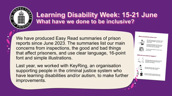 Learning Disability Week: 15-21 June
What have we seen prisons do?

We have produced Easy Read summaries of prison reports since June 2023. The summaries list our main concerns from inspections, the good and bad things that affect prisoners, and use clear language, 16-point font and simple illustrations. 

Last year, we worked with KeyRing, an organisation supporting people in the criminal justice system who have learning disabilities and/or autism, to make further improvements.