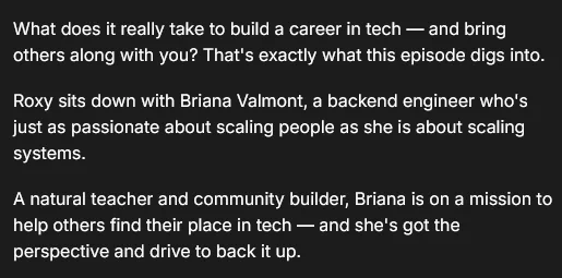 What does it really take to build a career in tech — and bring others along with you? That's exactly what this episode digs into.

​Roxy sits down with Briana Valmont, a backend engineer who's just as passionate about scaling people as she is about scaling systems.

​A natural teacher and community builder, Briana is on a mission to help others find their place in tech — and she's got the perspective and drive to back it up.
