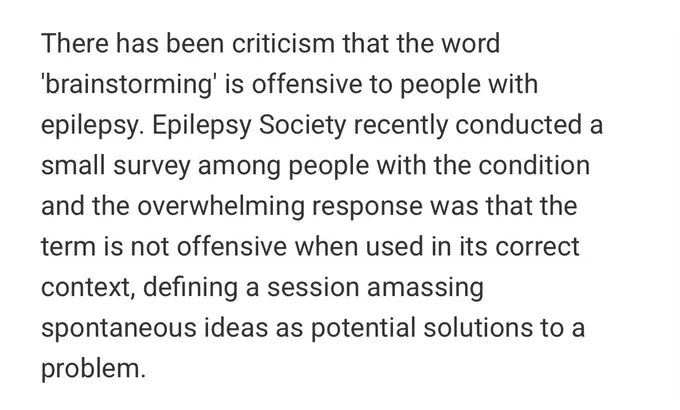 There has been criticism that the word 'brainstorming' is offensive to people with epilepsy. Epilepsy Society recently conducted a small survey among people with the condition and the overwhelming response was that the term is not offensive when used in its correct context, defining a session amassing spontaneous ideas as potential solutions to a problem.