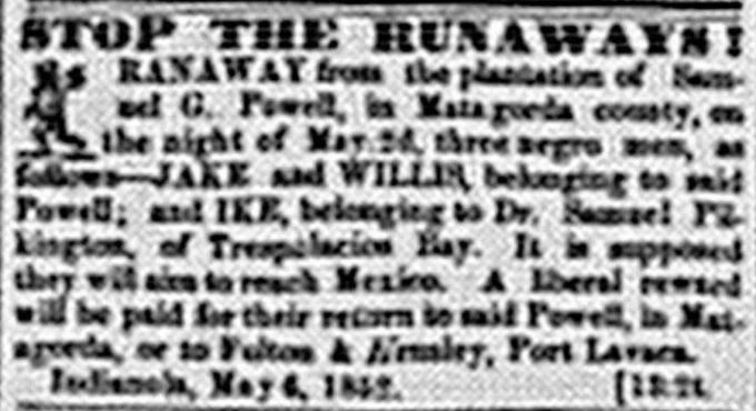 STOP THE RUNAWAYS! RANAWAY from the plantation of Samuel G. Powell, in Matagorda county, on the night of May 2d, three negro men, as follows--JAKE and WILLIS, belonging to said Powell; and IKE, belonging to Dr. Samuel Pilkington, of Tres Palacios Bay. It is supposed they will aim to reach Mexico. A liberal reward will be paid for their return to said Powell, in Matagorda, or to Fulton & Hemsley, Port Lavaca. Indianola, May 6, 1852. [13:2t