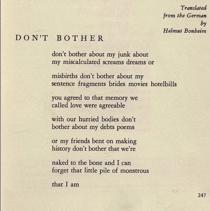 Translated
from the German
by
Helmut Bonheim

DON’T BOTHER

don’t bother about my junk about
my miscalculated screams dreams or

misbirths don’t bother about my
sentence fragments brides movies hotelbills

you agreed to that memory we
called love were agreeable

with our hurried bodies don’t
bother about my debts poems

or my friends bent on making
history don’t bother that we’re

naked to the bone and I can
forget that little pile of monstrous

that I am