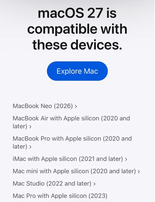 macOS 27 is compatible with these devices.

MacBook Neo (2026)
MacBook Air with Apple silicon (2020 and later)
MacBook Pro with Apple silicon (2020 and later)
iMac with Apple silicon (2021 and later)
Mac mini with Apple silicon (2020 and later)
Mac Studio (2022 and later)
Mac Pro with Apple silicon (2023)