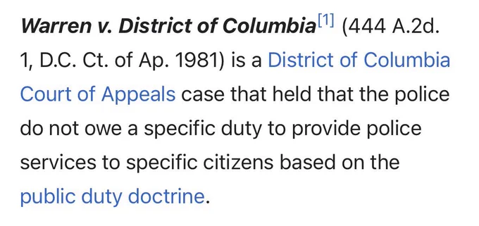 Warren v. District of Columbial (444 A.2d.
1, D.C. Ct. of Ap. 1981) is a District of Columbia Court of Appeals case that held that the police do not owe a specific duty to provide police services to specific citizens based on the public duty doctrine