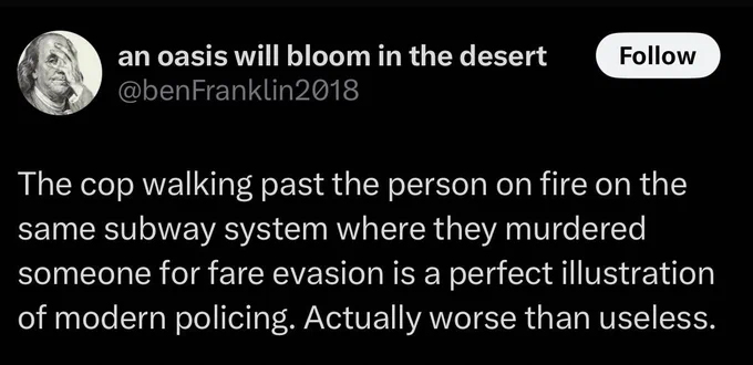 Tweet from @benFranklin2018
The cop walking past the person on fire on the same subway system where they murdered someone for fare evasion is a perfect illustration of modern policing. Actually worse than useless.