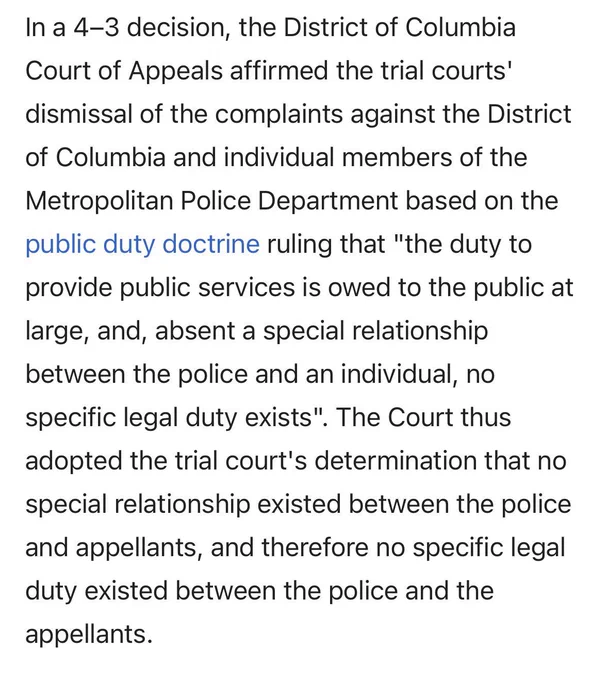 In a 4-3 decision, the District of Columbia Court of Appeals affirmed the trial courts' dismissal of the complaints against the District of Columbia and individual members of the Metropolitan Police Department based on the public duty doctrine ruling that "the duty to provide public services is owed to the public at large, and, absent a special relationship between the police and an individual, no specific legal duty exists". The Court thus adopted the trial court's determination that no special relationship existed between the police and appellants, and therefore no specific legal duty existed between the police and the appellants.