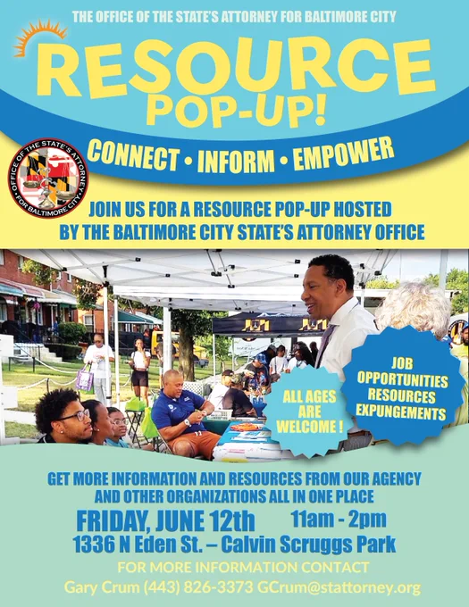 The Office of the State's Attorney for Baltimore City's Resource Pop-Up! Connect, Inform, Empower. Join us for a resource pop-up hosted by the Baltimore City State's Attorney's Office. Job Opportunities, resources, expungements. All ages are welcome! Get information and resources from our agency and other organizations all in one place.  Friday, June 12 from 11am to 2pm at Calvin Scruggs Park on 1336 N. Eden Street. For more information contact Gary Crum at gcrum@stattorney.org or 443-826-3373
