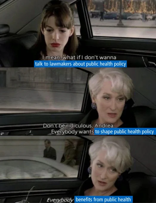 A meme has stills from the scene in The Devil Wears Prada where Andy and Miranda are in a car speaking with text overlaid to customize it for the Policy Action Institute. In the top image, Andy says "I mean, what if I don't wanna talk to lawmakers about public health policy?" Next, Miranda replies, "Don't be ridiculous Andrea. Everybody wants to shape public health policy." Finally, Miranda speaks again, "Everybody benefits from public health."