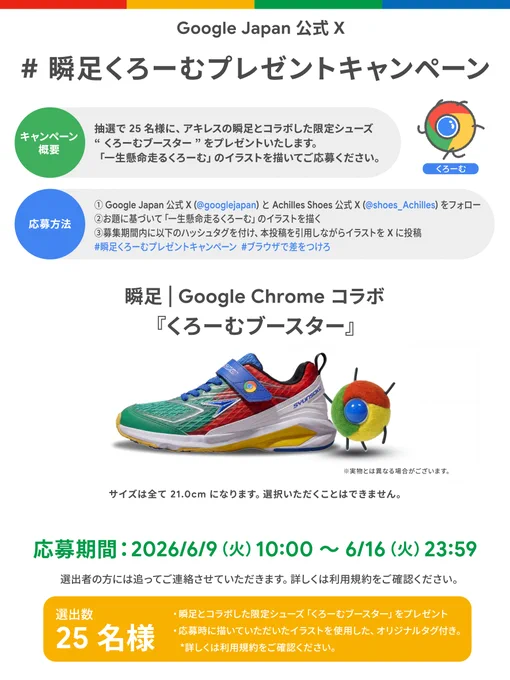 Google Japan 公式 X による「#瞬足くろーむプレゼントキャンペーン」の告知画像。

【キャンペーン概要】
抽選で 25 名様に、アキレスの瞬足とコラボした限定シューズ“くろーむブースター”をプレゼントいたします。「一生懸命走るくろーむ」のイラストを描いてご応募ください。

【応募方法】
1. Google Japan 公式 X（@googlejapan）と Achilles Shoes 公式 X（@shoes_Achilles）をフォロー
2. お題に基づいて「一生懸命走るくろーむ」のイラストを描く
3. 募集期間内に以下のハッシュタグを付け、本投稿を引用しながらイラストを X に投稿
ハッシュタグ：#瞬足くろーむプレゼントキャンペーン #ブラウザで差をつけろ

【中央セクション】
瞬足 | Google Chrome コラボ『くろーむブースター』のシューズ写真。Google Chrome のロゴカラー（赤・黄・緑・青）をあしらったスニーカーと、「くろーむ」のぬいぐるみが並んでいます。下部には「サイズは全て 21.0cm になります。選択いただくことはできません。」「※実物とは異なる場合がございます。」との注意書きがあります。

【応募期間】
2026/6/9（火）10:00 〜 6/16（火）23:59
（選出者の方には追ってご連絡させていただきます。詳しくは利用規約をご確認ください。）

【選出数】
25 名様
・瞬足とコラボした限定シューズ「くろーむブースター」をプレゼント
・応募時に描いていただいたイラストを使用した、オリジナルタグ付き。
*詳しくは利用規約をご確認ください。