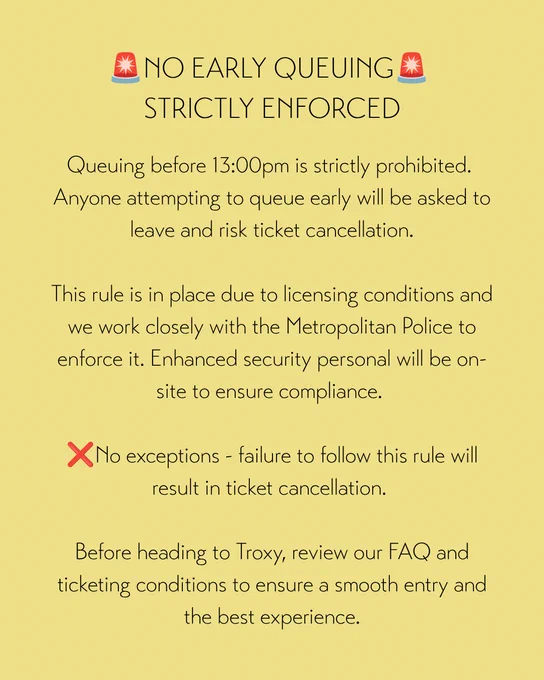 ALT TEXT

No early queuing -  this is strictly enforced. 
Queuing before 13:00PM is strictly prohibited. 
Anyone attempting to queue early will be asked to leave and risk ticket cancellation.

This rule is in place due to licensing conditions and we work closely with the Metropolitan Police to enforce it. Enhanced security personal will be on-site to ensure compliance. 

No exceptions - failure to follow this rule will result in ticket cancellation.

Before heading to Troxy, review our FAQ and ticketing conditions to ensure a smooth entry and the best experience.
