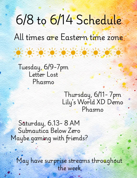 Weekly stream schedule graphic with a watercolor background featuring splashes of blue, yellow, orange, and green paint. The header reads: “6/8 to 6/14 Schedule” and “All times are Eastern time zone,” separated by a row of sun icons.

Schedule includes:

Tuesday, 6/9 – 7 PM: Letter Lost followed by Phasmophobia.
Thursday, 6/11 – 7 PM: Lily’s World XD Demo followed by Phasmophobia.
Saturday, 6/13 – 8 AM: Subnautica: Below Zero, with possible gaming with friends afterward.

A note at the bottom reads: “May have surprise streams throughout the week.” The overall design has a bright, summery watercolor theme.