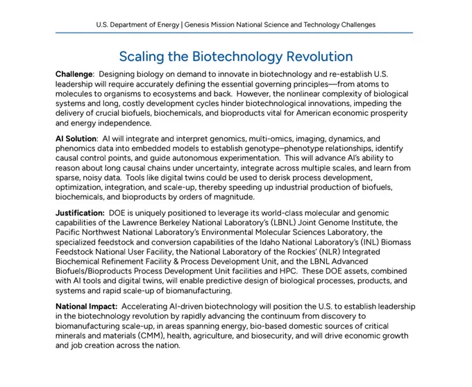U.S. Department of Energy | Genesis Mission National Science and Technology Challenges

Scaling the Biotechnology Revolution

Al Solution: Al will integrate and interpret genomics, multi-omics, imaging, dynamics, and phenomics data into embedded models to establish genotype-phenotype relationships, identify causal control points, and guide autonomous experimentation. This will advance Al's ability to reason about long causal chains under uncertainty, integrate across multiple scales, and learn from sparse, noisy data. Tools like digital twins could be used to derisk process development, optimization, integration, and scale-up, thereby speeding up industrial  production of biofuels, biochemicals, and bioproducts by orders of magnitude.