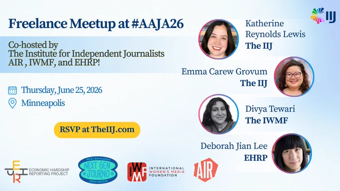 Freelance Meetup at #AAJA26 Co-hosted by The Institute for Independent Journalists AIR, IWMF, and EHRP! Thursday, June 25, 2026 Minneapolis RSVP at TheIIJ.com ECONOMIC HARDSHIP REPORTING PROJECT Next Generation NEXT GEN JOURNO M Journalism INTERNATIONAL WOMEN'S MEDIA FOUNDATION Katherine Reynolds Lewis The IIJ Emma Carew Grovum The IIJ Divya Tewari The IWMF Deborah Jian Lee