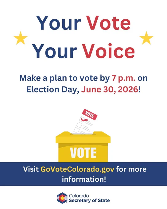 Your vote, your voice. Make a plan to vote by 7 PM on Election Day, June 30, 2026. Visit Go Vote Colorado DOT GOV for more information. 