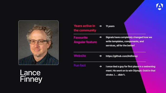 Name: Lance Finney.

Profile Image: A headshot of Lance smiling, wearing glasses and a dark plaid button-down shirt.

Years active in the community: 11 years.

Favourite Angular feature: Signals, noting that they "have completely changed how we write templates, components, and services, all for the better!"

Website: https://github.com/lmfinney.

Fun fact: He shares that he once tied a guy for first place in a swimming meet. That competitor went on to win Olympic Gold in that stroke, while Lance notes that he... didn't.

Branding: The graphic features a dark background with a purple-to-blue geometric gradient design in the right corner and a white Angular "A" logo.
