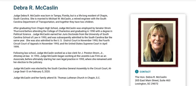 Judge Debra R. McCaslin was born in Tampa, Florida, but is a life-long resident of Chapin, South Carolina. She is married to Michael W. McCaslin, a retired engineer with the South Carolina Department of Transportation, and together they have two children.

After graduating from Chapin High School, Judge McCaslin was employed by Senator Strom Thurmond before attending the College of Charleston and graduating in 1990 with a degree in Political Science.  Judge McCaslin earned her Juris Doctorate from the University of South Carolina School of Law in 1993, and was subsequently admitted to the South Carolina Bar the same year.  She was also admitted to the U. S.  District Court in November 1993; the Fourth Circuit Court of Appeals in November 1993; and the United States Supreme Court in April 1999.

Following law school, Judge McCaslin worked as a law clerk for J. Preston Strom, Jr., Attorney-at-law.  In 1993, Judge McCaslin began working at the Leventis Law Firm as an Associate, before ult