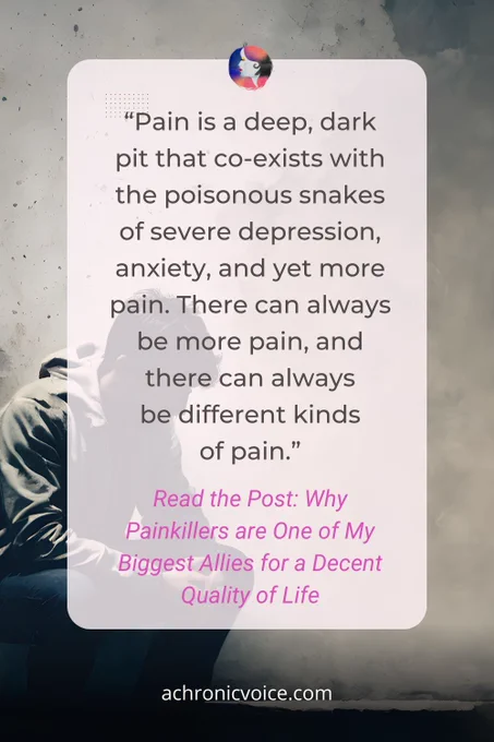 “Pain is a deep, dark pit that co-exists with the poisonous snakes of severe depression, anxiety, and yet more pain. There can always be more pain, and there can always be different kinds of pain.” Read the Post: Why Painkillers are One of My Biggest Allies for a Decent Quality of Life, on A Chronic Voice .com